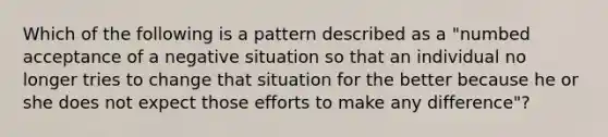 Which of the following is a pattern described as a "numbed acceptance of a negative situation so that an individual no longer tries to change that situation for the better because he or she does not expect those efforts to make any difference"?