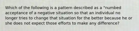 Which of the following is a pattern described as a "numbed acceptance of a negative situation so that an individual no longer tries to change that situation for the better because he or she does not expect those efforts to make any difference?