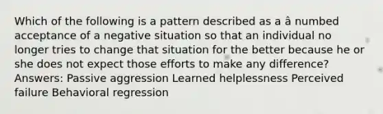 Which of the following is a pattern described as a â numbed acceptance of a negative situation so that an individual no longer tries to change that situation for the better because he or she does not expect those efforts to make any difference? Answers: Passive aggression Learned helplessness Perceived failure Behavioral regression