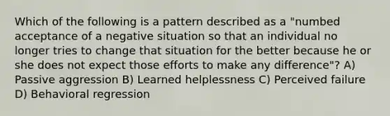 Which of the following is a pattern described as a "numbed acceptance of a negative situation so that an individual no longer tries to change that situation for the better because he or she does not expect those efforts to make any difference"? A) Passive aggression B) Learned helplessness C) Perceived failure D) Behavioral regression