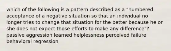 which of the following is a pattern described as a "numbered acceptance of a negative situation so that an individual no longer tries to change that situation for the better because he or she does not expect those efforts to make any difference"? passive aggression learned helplessness perceived failure behavioral regression