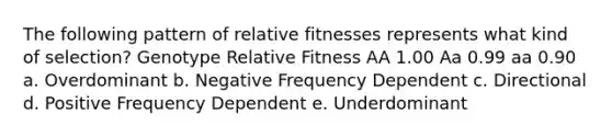 The following pattern of relative fitnesses represents what kind of selection? Genotype Relative Fitness AA 1.00 Aa 0.99 aa 0.90 a. Overdominant b. Negative Frequency Dependent c. Directional d. Positive Frequency Dependent e. Underdominant