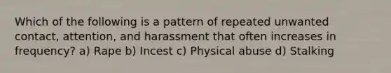 Which of the following is a pattern of repeated unwanted contact, attention, and harassment that often increases in frequency? a) Rape b) Incest c) Physical abuse d) Stalking