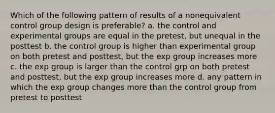 Which of the following pattern of results of a nonequivalent control group design is preferable? a. the control and experimental groups are equal in the pretest, but unequal in the posttest b. the control group is higher than experimental group on both pretest and posttest, but the exp group increases more c. the exp group is larger than the control grp on both pretest and posttest, but the exp group increases more d. any pattern in which the exp group changes more than the control group from pretest to posttest