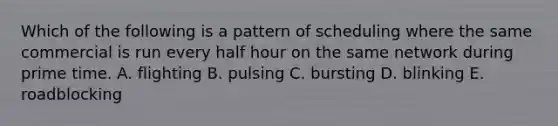 Which of the following is a pattern of scheduling where the same commercial is run every half hour on the same network during prime time. A. flighting B. pulsing C. bursting D. blinking E. roadblocking