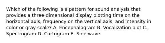 Which of the following is a pattern for sound analysis that provides a three-dimensional display plotting time on the horizontal axis, frequency on the vertical axis, and intensity in color or gray scale? A. Encephalogram B. Vocalization plot C. Spectrogram D. Cartogram E. Sine wave