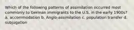 Which of the following patterns of assimilation occurred most commonly to German immigrants to the U.S. in the early 1900s? à. accommodation b. Anglo-assimilation c. population transfer d. subjugation