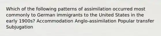 Which of the following patterns of assimilation occurred most commonly to German immigrants to the United States in the early 1900s? Accommodation Anglo-assimilation Popular transfer Subjugation