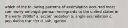 which of the following patterns of assimilation occurred most commonly amongst german immigrants to the united states in the early 1900s? a. accommodation b. anglo-assimilation c. population transfer d. subjugation