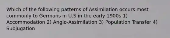 Which of the following patterns of Assimilation occurs most commonly to Germans in U.S in the early 1900s 1) Accommodation 2) Anglo-Assimilation 3) Population Transfer 4) Subjugation