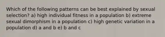 Which of the following patterns can be best explained by sexual selection? a) high individual fitness in a population b) extreme sexual dimorphism in a population c) high genetic variation in a population d) a and b e) b and c