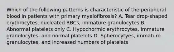 Which of the following patterns is characteristic of the peripheral blood in patients with primary myelofibrosis? A. Tear drop-shaped erythrocytes, nucleated RBCs, immature granulocytes B. Abnormal platelets only C. Hypochormic erythrocytes, immature granulocytes, and normal platelets D. Spherocytyes, immature granulocytes, and increased numbers of platelets