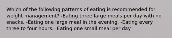 Which of the following patterns of eating is recommended for weight management? -Eating three large meals per day with no snacks. -Eating one large meal in the evening. -Eating every three to four hours. -Eating one small meal per day