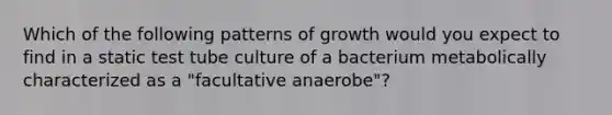 Which of the following patterns of growth would you expect to find in a static test tube culture of a bacterium metabolically characterized as a "facultative anaerobe"?