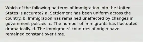 Which of the following patterns of immigration into the United States is accurate? a. Settlement has been uniform across the country. b. Immigration has remained unaffected by changes in government policies. c. The number of immigrants has fluctuated dramatically. d. The immigrants' countries of origin have remained constant over time.