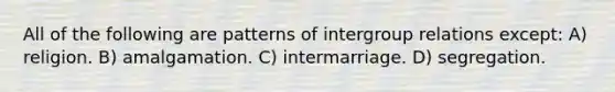 All of the following are patterns of intergroup relations except: A) religion. B) amalgamation. C) intermarriage. D) segregation.