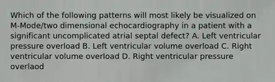 Which of the following patterns will most likely be visualized on M-Mode/two dimensional echocardiography in a patient with a significant uncomplicated atrial septal defect? A. Left ventricular pressure overload B. Left ventricular volume overload C. Right ventricular volume overload D. Right ventricular pressure overlaod