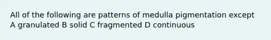 All of the following are patterns of medulla pigmentation except A granulated B solid C fragmented D continuous