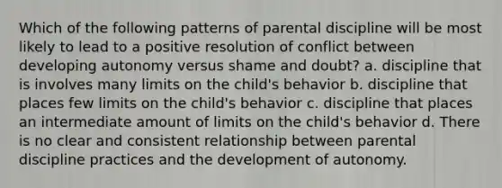 Which of the following patterns of parental discipline will be most likely to lead to a positive resolution of conflict between developing autonomy versus shame and doubt? a. discipline that is involves many limits on the child's behavior b. discipline that places few limits on the child's behavior c. discipline that places an intermediate amount of limits on the child's behavior d. There is no clear and consistent relationship between parental discipline practices and the development of autonomy.