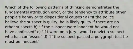 Which of the following patterns of thinking demonstrates the fundamental attribution error, or the tendency to attribute other people's behavior to dispositional causes? a) "If the police believe the suspect is guilty, he is likely guilty if there are no other suspects b) "if the suspect were innocent he would not have confessed" c) "if I were on a jury I would convict a suspect who has confessed" d) "If the suspect passed a polygraph test he must be innocent"