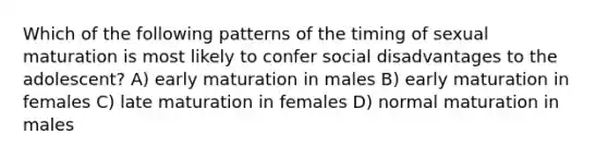 Which of the following patterns of the timing of sexual maturation is most likely to confer social disadvantages to the adolescent? A) early maturation in males B) early maturation in females C) late maturation in females D) normal maturation in males