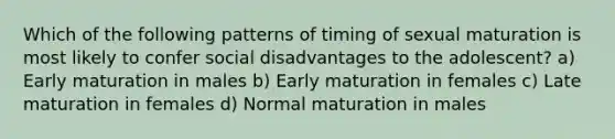 Which of the following patterns of timing of sexual maturation is most likely to confer social disadvantages to the adolescent? a) Early maturation in males b) Early maturation in females c) Late maturation in females d) Normal maturation in males