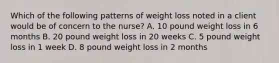 Which of the following patterns of weight loss noted in a client would be of concern to the nurse? A. 10 pound weight loss in 6 months B. 20 pound weight loss in 20 weeks C. 5 pound weight loss in 1 week D. 8 pound weight loss in 2 months