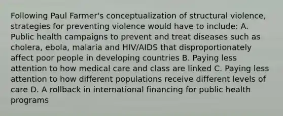 Following Paul Farmer's conceptualization of structural violence, strategies for preventing violence would have to include: A. Public health campaigns to prevent and treat diseases such as cholera, ebola, malaria and HIV/AIDS that disproportionately affect poor people in developing countries B. Paying less attention to how medical care and class are linked C. Paying less attention to how different populations receive different levels of care D. A rollback in international financing for public health programs