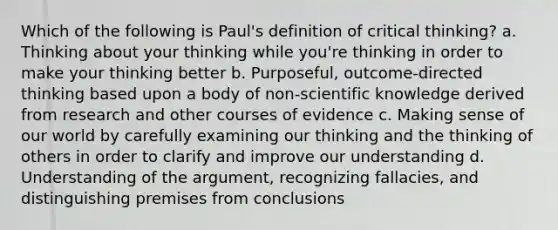 Which of the following is Paul's definition of critical thinking? a. Thinking about your thinking while you're thinking in order to make your thinking better b. Purposeful, outcome-directed thinking based upon a body of non-scientific knowledge derived from research and other courses of evidence c. Making sense of our world by carefully examining our thinking and the thinking of others in order to clarify and improve our understanding d. Understanding of the argument, recognizing fallacies, and distinguishing premises from conclusions