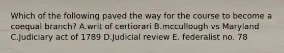 Which of the following paved the way for the course to become a coequal branch? A.writ of certiorari B.mccullough vs Maryland C.Judiciary act of 1789 D.Judicial review E. federalist no. 78