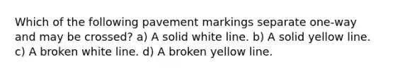 Which of the following pavement markings separate one-way and may be crossed? a) A solid white line. b) A solid yellow line. c) A broken white line. d) A broken yellow line.