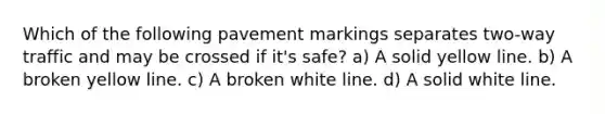 Which of the following pavement markings separates two-way traffic and may be crossed if it's safe? a) A solid yellow line. b) A broken yellow line. c) A broken white line. d) A solid white line.