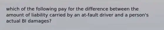 which of the following pay for the difference between the amount of liability carried by an at-fault driver and a person's actual BI damages?