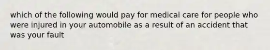 which of the following would pay for medical care for people who were injured in your automobile as a result of an accident that was your fault