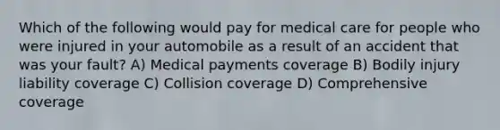 Which of the following would pay for medical care for people who were injured in your automobile as a result of an accident that was your fault? A) Medical payments coverage B) Bodily injury liability coverage C) Collision coverage D) Comprehensive coverage