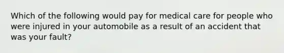 Which of the following would pay for medical care for people who were injured in your automobile as a result of an accident that was your fault?