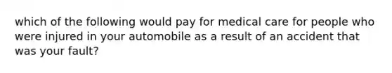 which of the following would pay for medical care for people who were injured in your automobile as a result of an accident that was your fault?