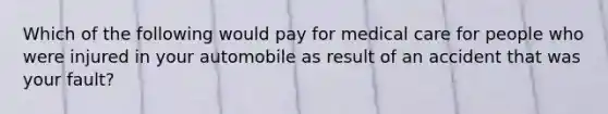 Which of the following would pay for medical care for people who were injured in your automobile as result of an accident that was your fault?