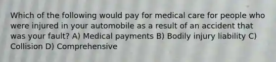 Which of the following would pay for medical care for people who were injured in your automobile as a result of an accident that was your fault? A) Medical payments B) Bodily injury liability C) Collision D) Comprehensive