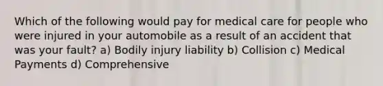 Which of the following would pay for medical care for people who were injured in your automobile as a result of an accident that was your fault? a) Bodily injury liability b) Collision c) Medical Payments d) Comprehensive