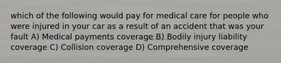 which of the following would pay for medical care for people who were injured in your car as a result of an accident that was your fault A) Medical payments coverage B) Bodily injury liability coverage C) Collision coverage D) Comprehensive coverage