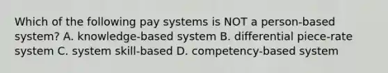 Which of the following pay systems is NOT a person-based system? A. knowledge-based system B. differential piece-rate system C. system skill-based D. competency-based system