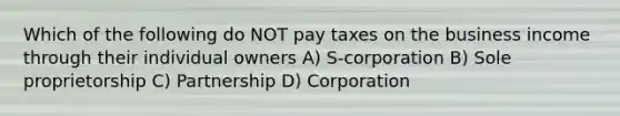 Which of the following do NOT pay taxes on the business income through their individual owners A) S-corporation B) Sole proprietorship C) Partnership D) Corporation