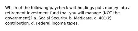 Which of the following paycheck withholdings puts money into a retirement investment fund that you will manage (NOT the government)? a. Social Security. b. Medicare. c. 401(k) contribution. d. Federal income taxes.