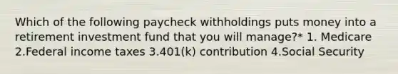 Which of the following paycheck withholdings puts money into a retirement investment fund that you will manage?* 1. Medicare 2.Federal income taxes 3.401(k) contribution 4.Social Security