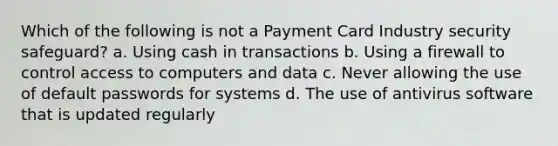 Which of the following is not a Payment Card Industry security safeguard? a. Using cash in transactions b. Using a firewall to control access to computers and data c. Never allowing the use of default passwords for systems d. The use of antivirus software that is updated regularly