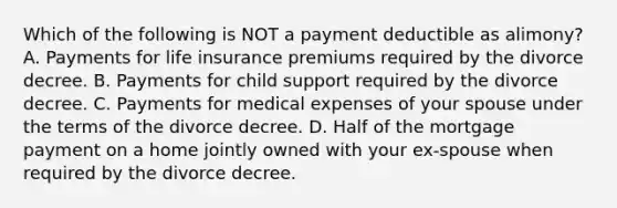 Which of the following is NOT a payment deductible as alimony? A. Payments for life insurance premiums required by the divorce decree. B. Payments for child support required by the divorce decree. C. Payments for medical expenses of your spouse under the terms of the divorce decree. D. Half of the mortgage payment on a home jointly owned with your ex-spouse when required by the divorce decree.