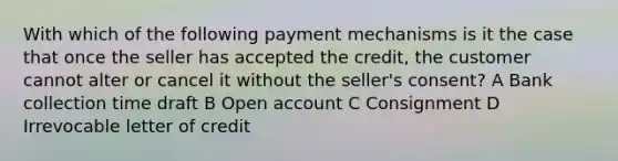 With which of the following payment mechanisms is it the case that once the seller has accepted the credit, the customer cannot alter or cancel it without the seller's consent? A Bank collection time draft B Open account C Consignment D Irrevocable letter of credit