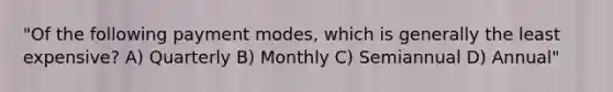 "Of the following payment modes, which is generally the least expensive? A) Quarterly B) Monthly C) Semiannual D) Annual"