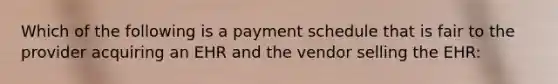 Which of the following is a payment schedule that is fair to the provider acquiring an EHR and the vendor selling the EHR: